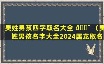 吴姓男孩四字取名大全 🐯 （吴姓男孩名字大全2024属龙取名俩 🦟 字）